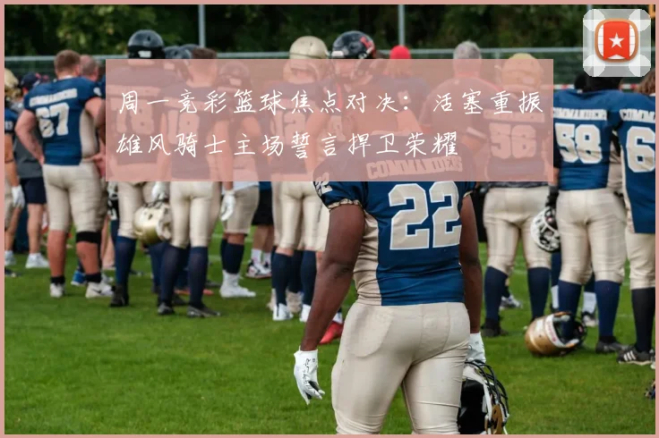 周一竞彩篮球焦点对决：活塞重振雄风骑士主场誓言捍卫荣耀