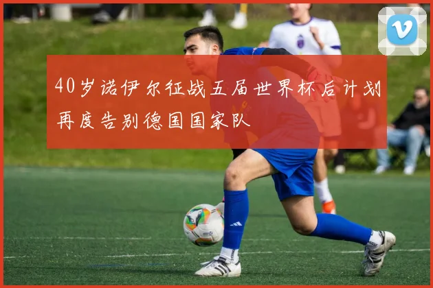 40岁诺伊尔征战五届世界杯后计划再度告别德国国家队