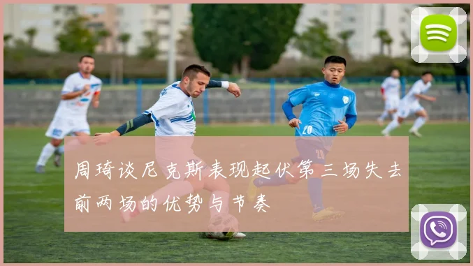 周琦谈尼克斯表现起伏第三场失去前两场的优势与节奏