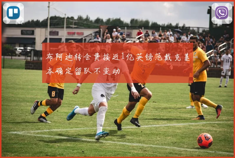 布阿迪转会费接近1亿英镑范戴克基本确定留队不变动