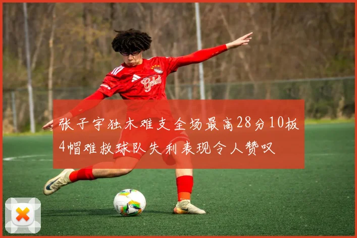 张子宇独木难支全场最高28分10板4帽难救球队失利表现令人赞叹