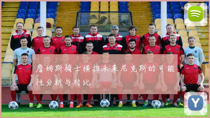 詹姆斯骑士横扫未来尼克斯的可能性分析与对比