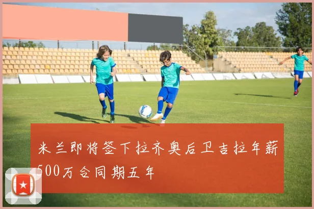 米兰即将签下拉齐奥后卫吉拉年薪500万合同期五年