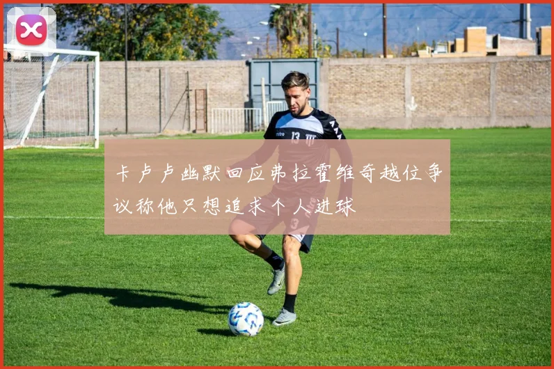卡卢卢幽默回应弗拉霍维奇越位争议称他只想追求个人进球