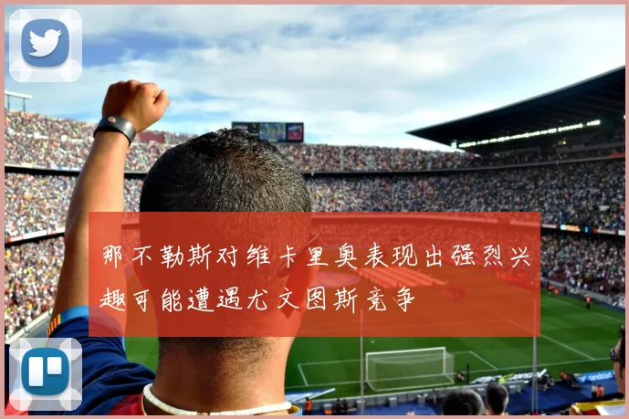 那不勒斯对维卡里奥表现出强烈兴趣可能遭遇尤文图斯竞争
