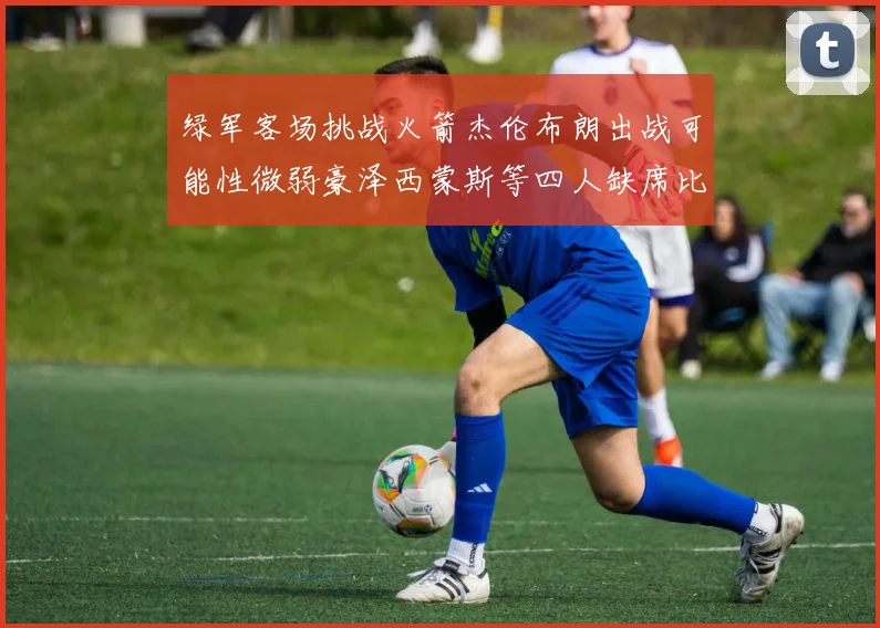绿军客场挑战火箭杰伦布朗出战可能性微弱豪泽西蒙斯等四人缺席比赛