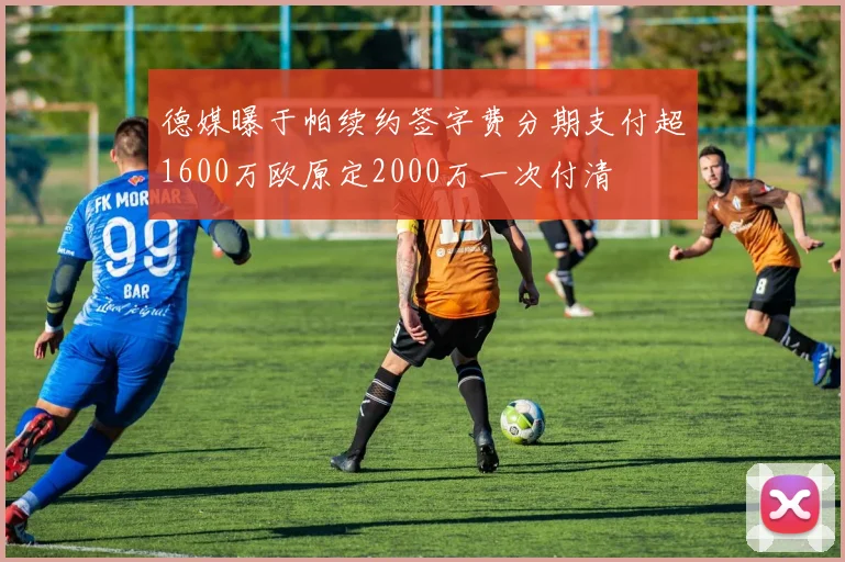 德媒曝于帕续约签字费分期支付超1600万欧原定2000万一次付清