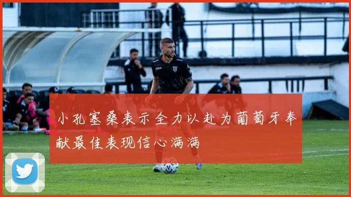 小孔塞桑表示全力以赴为葡萄牙奉献最佳表现信心满满