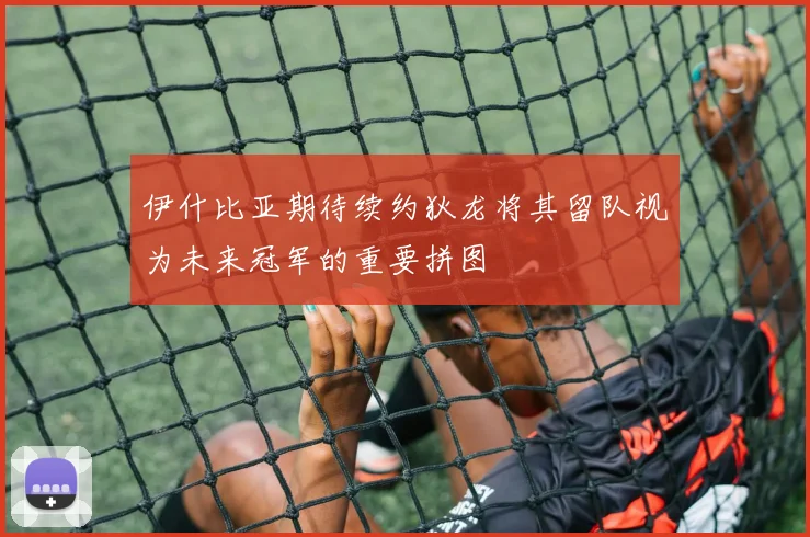 伊什比亚期待续约狄龙将其留队视为未来冠军的重要拼图