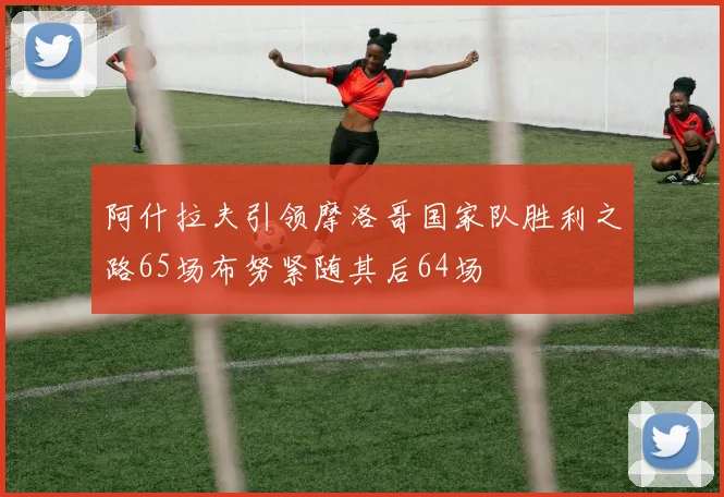 阿什拉夫引领摩洛哥国家队胜利之路65场布努紧随其后64场