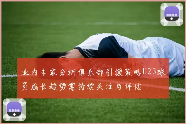 业内专家分析俱乐部引援策略U23球员成长趋势需持续关注与评估