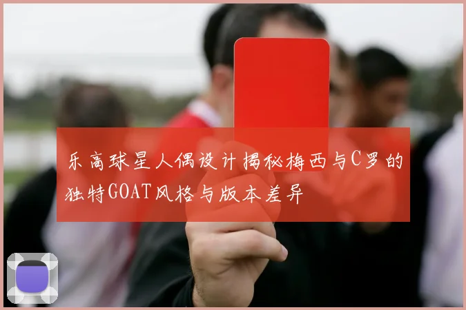 乐高球星人偶设计揭秘梅西与C罗的独特GOAT风格与版本差异