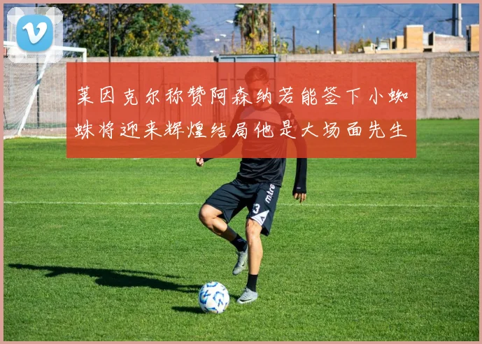 莱因克尔称赞阿森纳若能签下小蜘蛛将迎来辉煌结局他是大场面先生的最佳人选