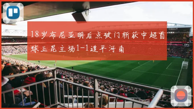 18岁布尼亚明后点破门斩获中超首球玉昆主场1-1追平河南